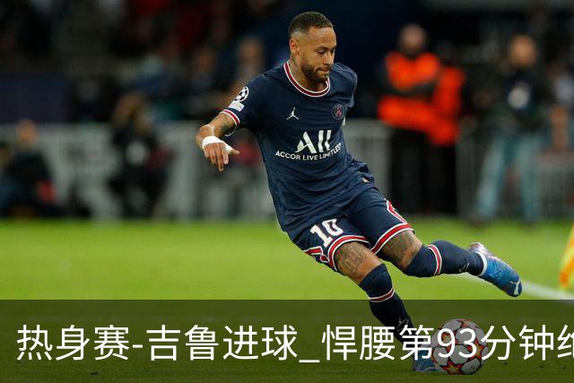 热身赛-吉鲁进球 悍腰第93分钟绝杀 法国2-1险胜